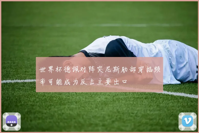 世界杯德佩对阵突尼斯肋部穿插频率可能成为反击主要出口