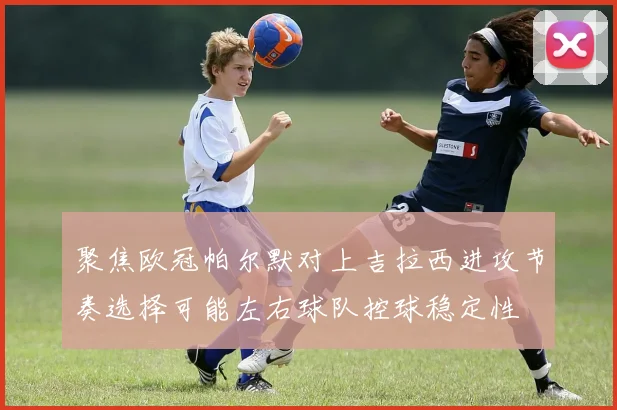聚焦欧冠帕尔默对上吉拉西进攻节奏选择可能左右球队控球稳定性