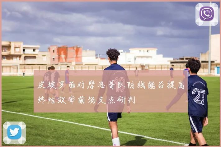 皮埃罗面对摩洛哥队防线能否提高终结效率前场支点研判