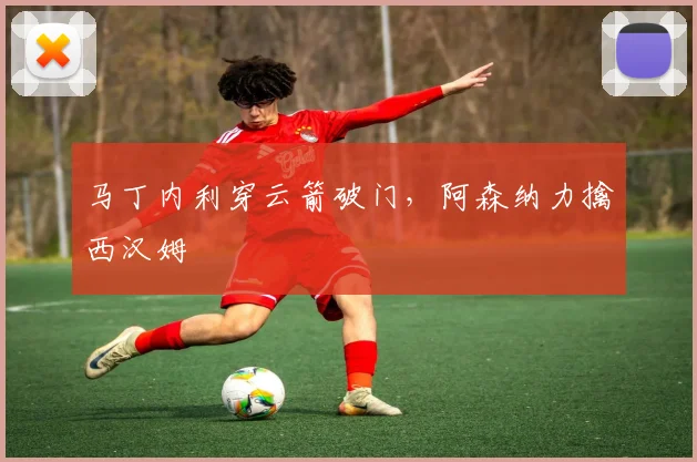 马丁内利穿云箭破门，阿森纳力擒西汉姆