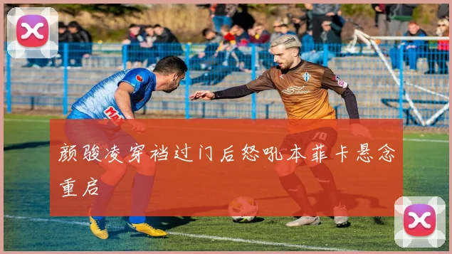 颜骏凌穿裆过门后怒吼本菲卡悬念重启