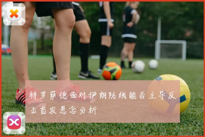 特罗萨德面对伊朗防线能否主导反击首发悬念分析