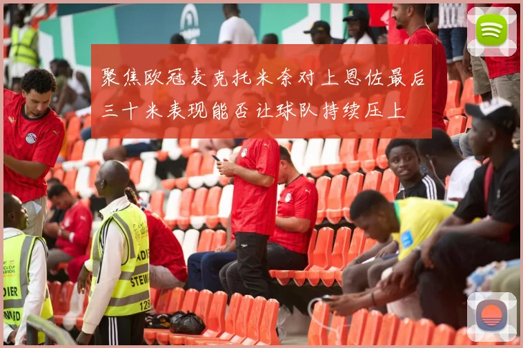 聚焦欧冠麦克托米奈对上恩佐最后三十米表现能否让球队持续压上