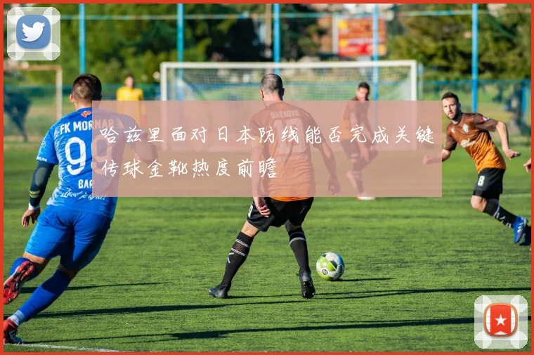 哈兹里面对日本防线能否完成关键传球金靴热度前瞻