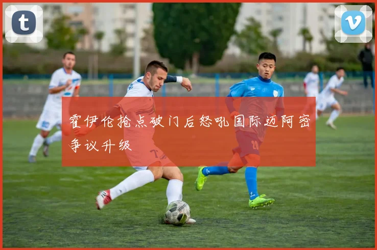 霍伊伦抢点破门后怒吼国际迈阿密争议升级