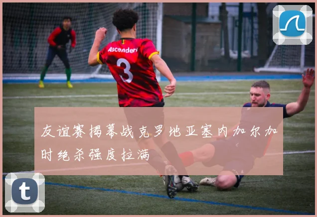 友谊赛揭幕战克罗地亚塞内加尔加时绝杀强度拉满