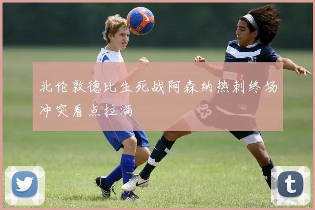 关于「北伦敦德比生死战阿森纳热刺终场冲突看点拉满」