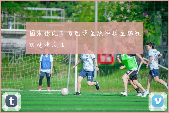国家德比皇马巴萨鱼跃冲顶主场狂欢绝境反击