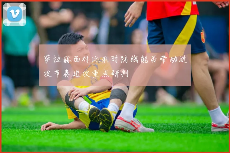萨拉赫面对比利时防线能否带动进攻节奏进攻重点研判