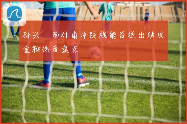 孙兴慜面对南非防线能否送出助攻金靴热度盘点 — 详细说明