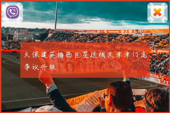 【安博体育登录】久保建英梅西巨星连线天津津门虎争议升级