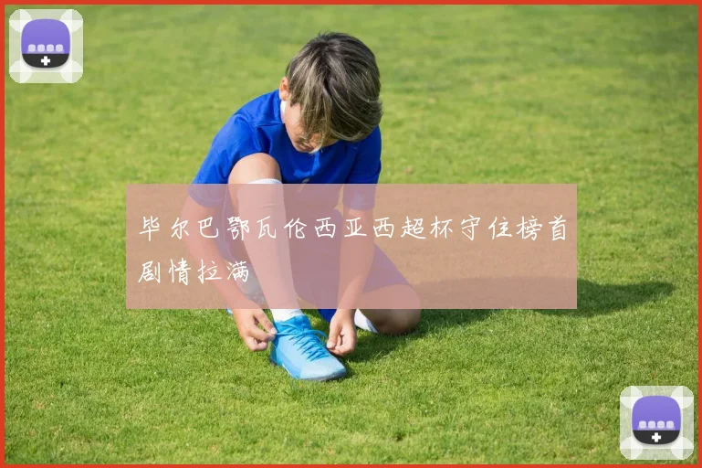 【安博体育登录】毕尔巴鄂瓦伦西亚西超杯守住榜首剧情拉满