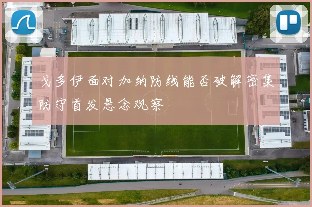 戈多伊面对加纳防线能否破解密集防守首发悬念观察
