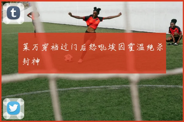 莱万穿裆过门后怒吼埃因霍温绝杀封神
