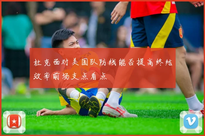 杜克面对美国队防线能否提高终结效率前场支点看点