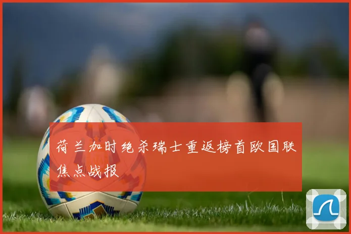 荷兰加时绝杀瑞士重返榜首欧国联焦点战报 — 详细说明