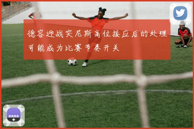 德容迎战突尼斯高位接应后的处理可能成为比赛节奏开关