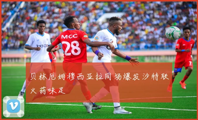 贝林厄姆穆西亚拉同场爆发沙特联火药味足