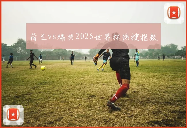 荷兰vs瑞典2026世界杯热搜指数