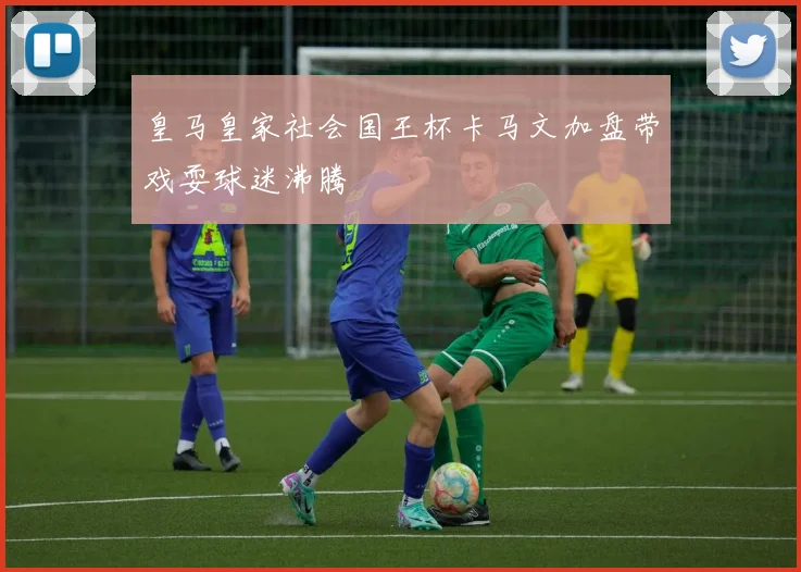 关于「皇马皇家社会国王杯卡马文加盘带戏耍球迷沸腾」