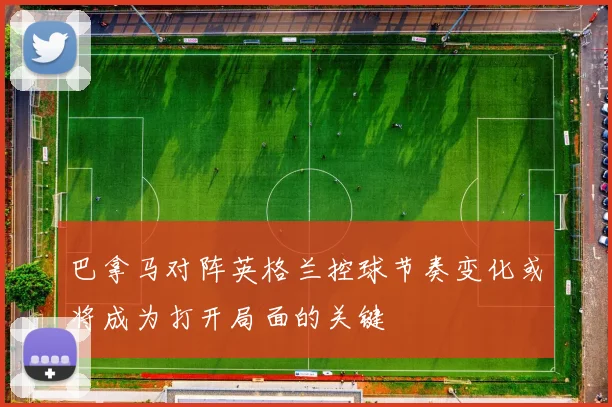 巴拿马对阵英格兰控球节奏变化或将成为打开局面的关键