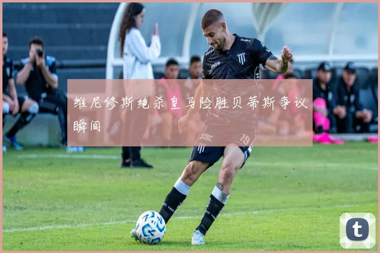 维尼修斯绝杀皇马险胜贝蒂斯争议瞬间