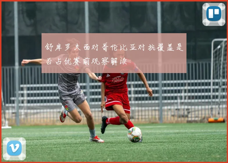 舒库罗夫面对哥伦比亚对抗覆盖是否占优赛前观察解读