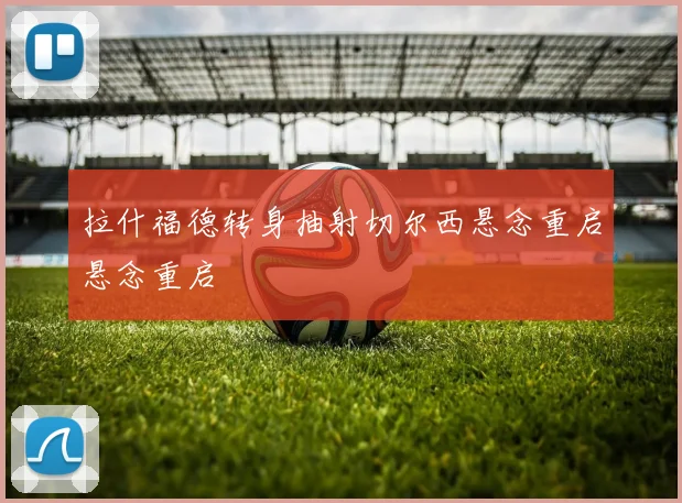 拉什福德转身抽射切尔西悬念重启悬念重启