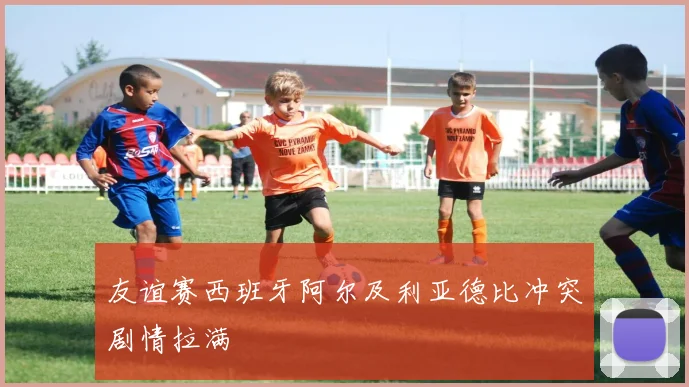 友谊赛西班牙阿尔及利亚德比冲突剧情拉满