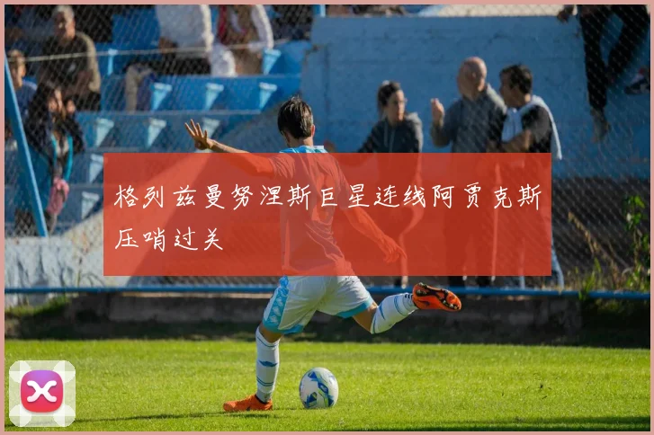 格列兹曼努涅斯巨星连线阿贾克斯压哨过关