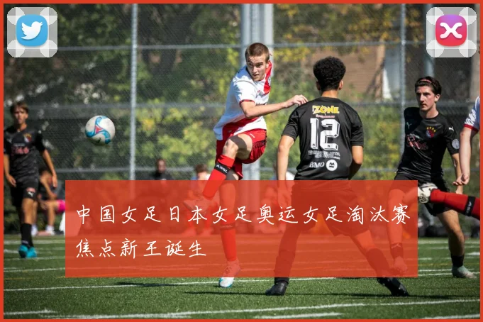 中国女足日本女足奥运女足淘汰赛焦点新王诞生
