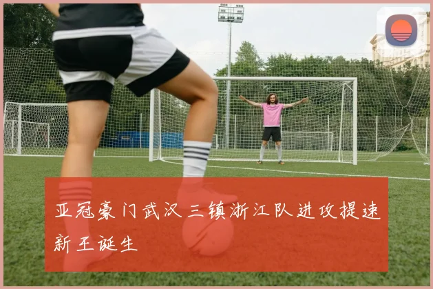 亚冠豪门武汉三镇浙江队进攻提速新王诞生