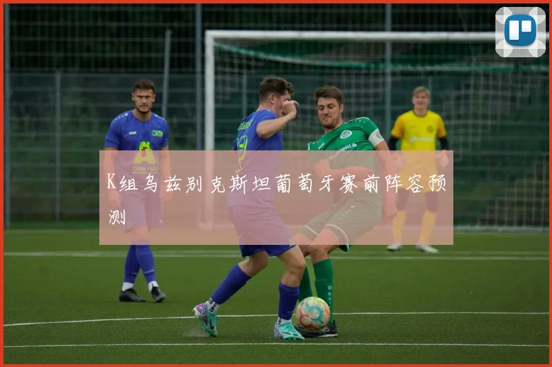 K组乌兹别克斯坦葡萄牙赛前阵容预测