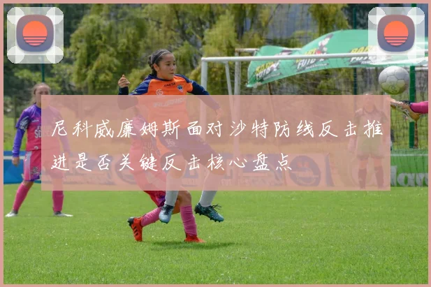 尼科威廉姆斯面对沙特防线反击推进是否关键反击核心盘点