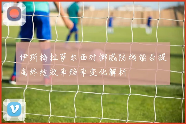 伊斯梅拉萨尔面对挪威防线能否提高终结效率赔率变化解析