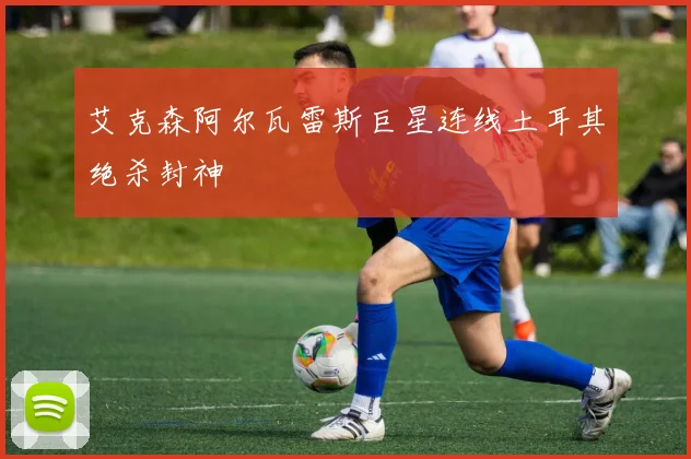 艾克森阿尔瓦雷斯巨星连线土耳其绝杀封神
