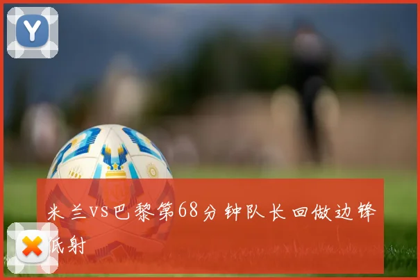 米兰vs巴黎第68分钟队长回做边锋低射