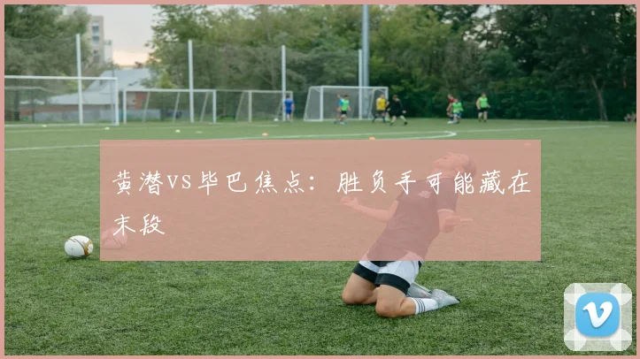 黄潜vs毕巴焦点：胜负手可能藏在末段
