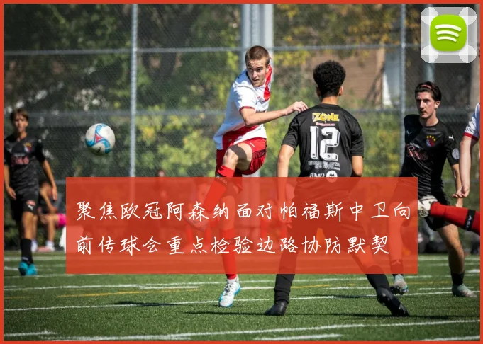 聚焦欧冠阿森纳面对帕福斯中卫向前传球会重点检验边路协防默契