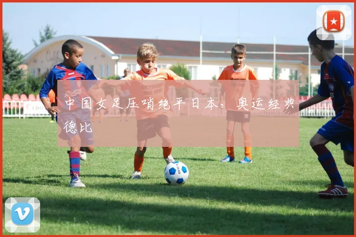 中国女足压哨绝平日本，奥运经典德比