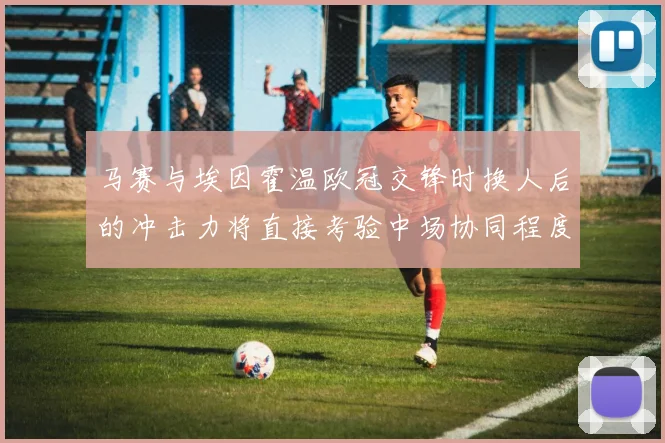 马赛与埃因霍温欧冠交锋时换人后的冲击力将直接考验中场协同程度