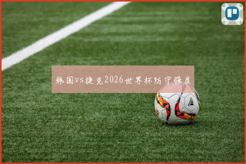 韩国vs捷克2026世界杯防守强度