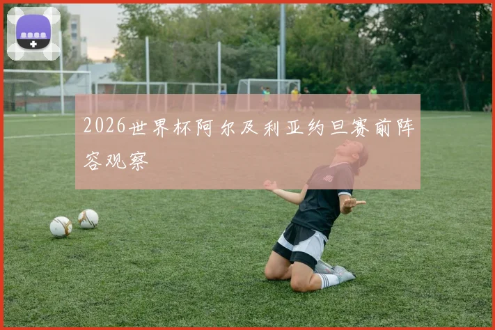 2026世界杯阿尔及利亚约旦赛前阵容观察