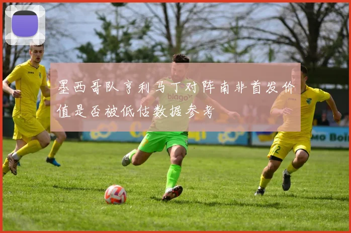 墨西哥队亨利马丁对阵南非首发价值是否被低估数据参考
