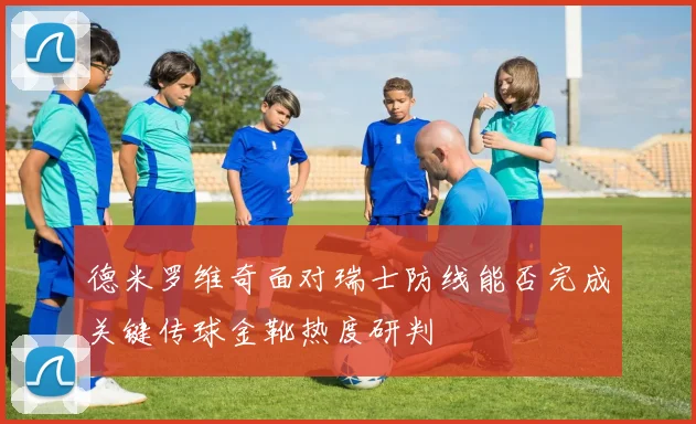德米罗维奇面对瑞士防线能否完成关键传球金靴热度研判