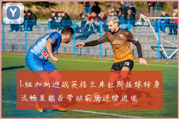 L组加纳迎战英格兰库杜斯接球转身流畅度能否带动前场连续进攻