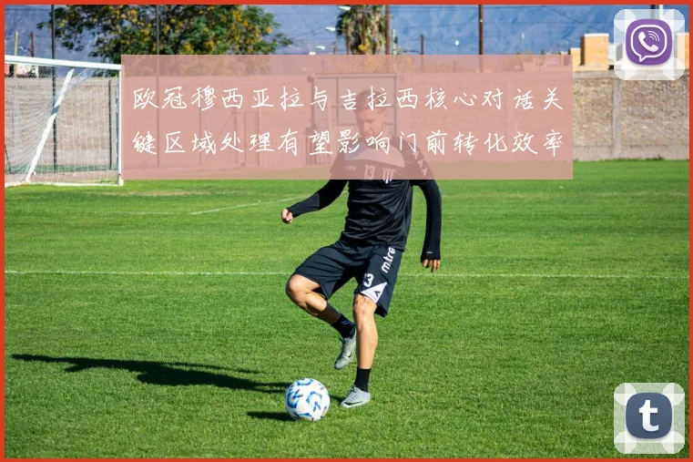 欧冠穆西亚拉与吉拉西核心对话关键区域处理有望影响门前转化效率