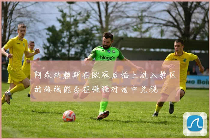 阿森纳赖斯在欧冠后插上进入禁区的路线能否在强强对话中兑现