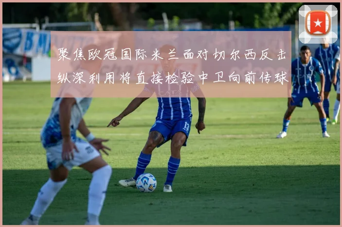聚焦欧冠国际米兰面对切尔西反击纵深利用将直接检验中卫向前传球