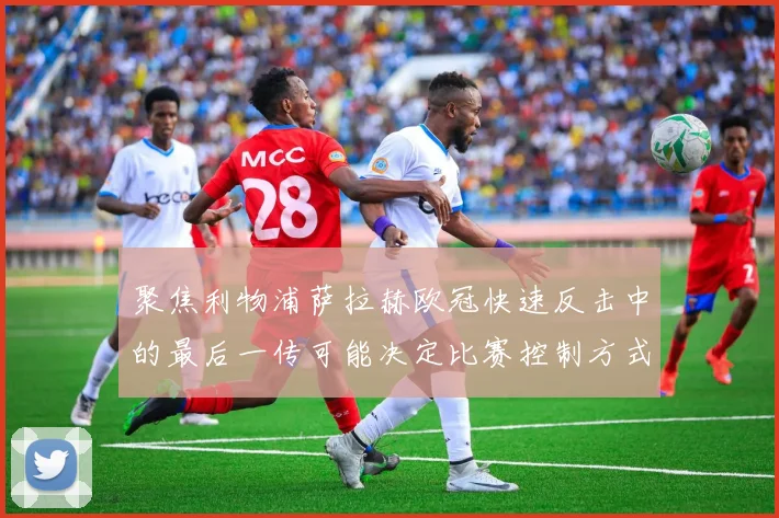 聚焦利物浦萨拉赫欧冠快速反击中的最后一传可能决定比赛控制方式
